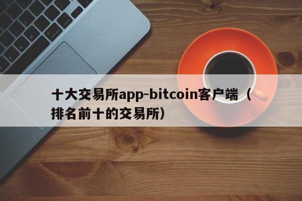 十大交易所app-bitcoin客户端(排名前十的交易所)