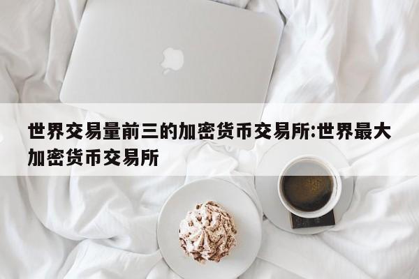 世界交易量前三的加密货币交易所:世界最大加密货币交易所