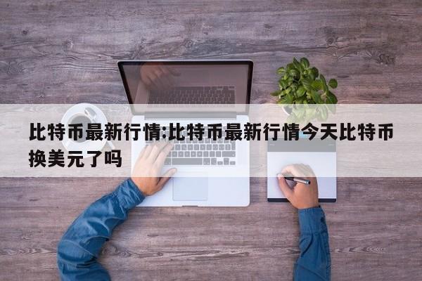 比特币最新行情:比特币最新行情今天比特币换美元了吗