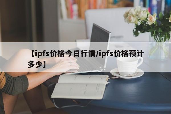 【ipfs价格今日行情/ipfs价格预计多少】