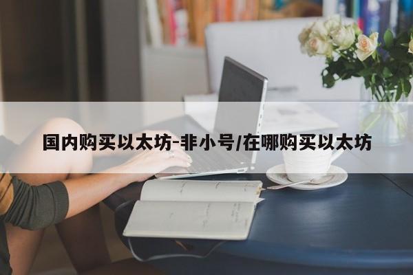 国内购买以太坊-非小号/在哪购买以太坊
