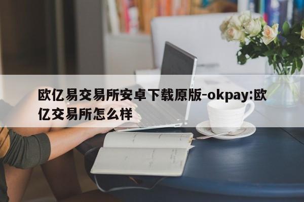 欧亿易交易所安卓下载原版-okpay:欧亿交易所怎么样