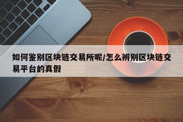 如何鉴别区块链交易所呢/怎么辨别区块链交易平台的真假
