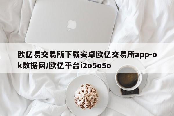 欧亿易交易所下载安卓欧亿交易所app-ok数据网/欧亿平台i2o5o5o