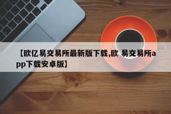 【欧亿易交易所最新版下载,欧 易交易所app下载安卓版】