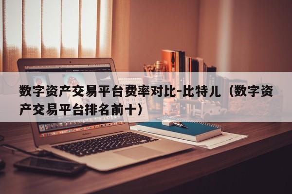 数字资产交易平台费率对比-比特儿(数字资产交易平台排名前十)
