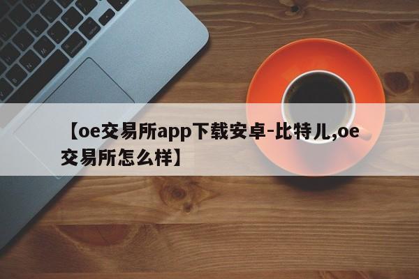 【oe交易所app下载安卓-比特儿,oe交易所怎么样】