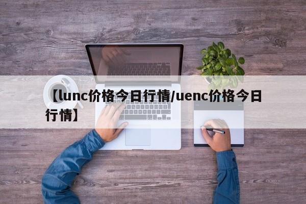 【lunc价格今日行情/uenc价格今日行情】