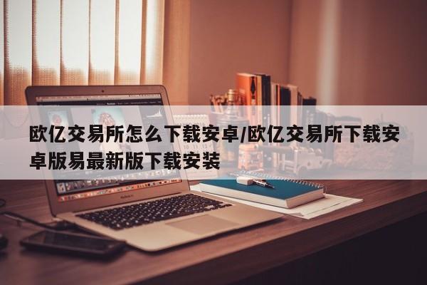 欧亿交易所怎么下载安卓/欧亿交易所下载安卓版易最新版下载安装
