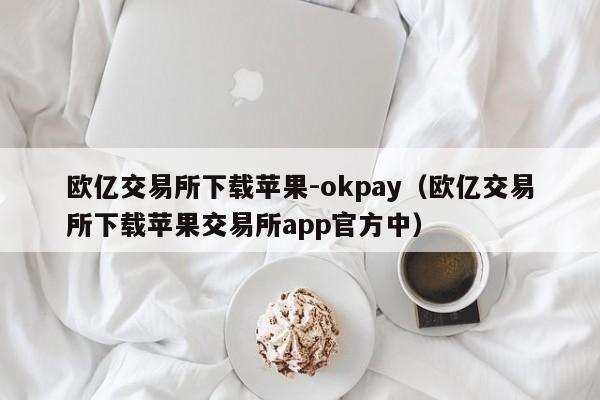 欧亿交易所下载苹果-okpay(欧亿交易所下载苹果交易所app官方中)