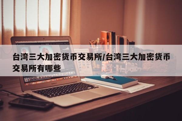 台湾三大加密货币交易所/台湾三大加密货币交易所有哪些